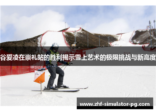 谷爱凌在崇礼站的胜利揭示雪上艺术的极限挑战与新高度 谷爱凌在崇礼站的胜利揭示雪上艺术的极限挑战与新高度