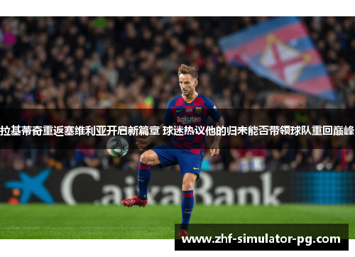 拉基蒂奇重返塞维利亚开启新篇章 球迷热议他的归来能否带领球队重回巅峰