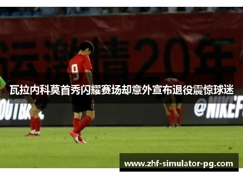 瓦拉内科莫首秀闪耀赛场却意外宣布退役震惊球迷