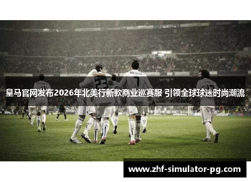 皇马官网发布2026年北美行新款商业巡赛服 引领全球球迷时尚潮流